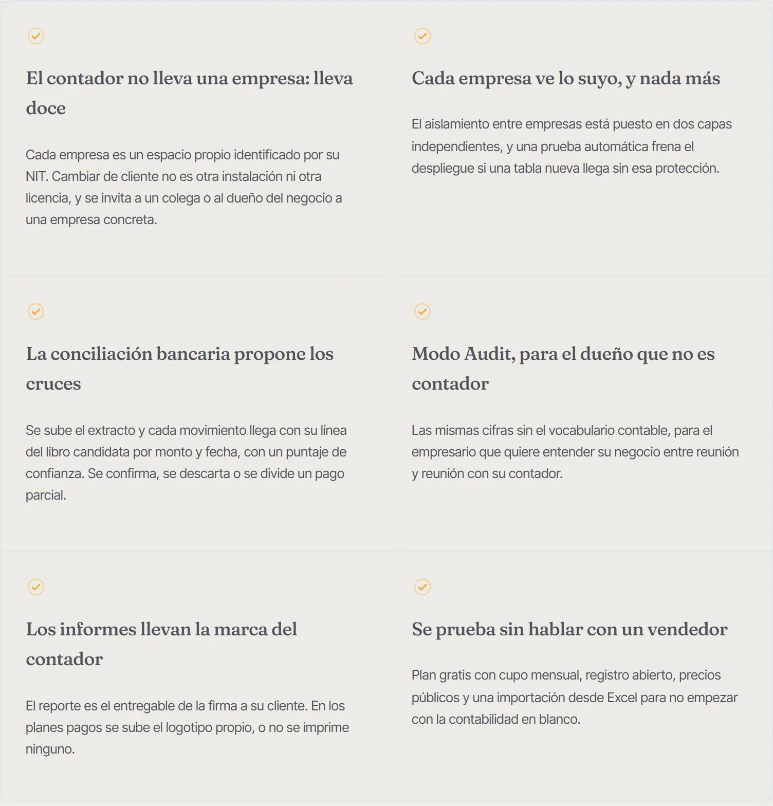 Decisiones de producto que se notan al segundo mes de uso, no el primer día. El contador no lleva una empresa: lleva doce. Cada empresa es un espacio propio identificado por su NIT. Cambiar de cliente no es otra instalación ni otra licencia, y se invita a un colega o al dueño del negocio a una empresa concreta. Cada empresa ve lo suyo, y nada más. El aislamiento entre empresas está puesto en dos capas independientes, y una prueba automática frena el despliegue si una tabla nueva llega sin esa protección. La conciliación bancaria propone los cruces. Se sube el extracto y cada movimiento llega con su línea del libro candidata por monto y fecha, con un puntaje de confianza. Se confirma, se descarta o se divide un pago parcial. Modo Audit, para el dueño que no es contador. Las mismas cifras sin el vocabulario contable, para el empresario que quiere entender su negocio entre reunión y reunión con su contador. Los informes llevan la marca del contador. El reporte es el entregable de la firma a su cliente. En los planes pagos se sube el logotipo propio, o no se imprime ninguno. Se prueba sin hablar con un vendedor. Plan gratis con cupo mensual, registro abierto, precios públicos y una importación desde Excel para no empezar con la contabilidad en blanco.